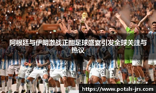 阿根廷与伊朗激战正酣足球盛宴引发全球关注与热议