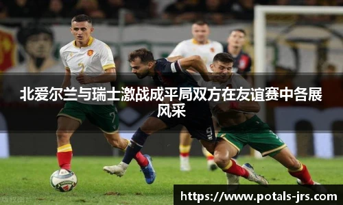 北爱尔兰与瑞士激战成平局双方在友谊赛中各展风采