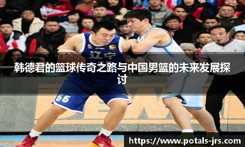 韩德君的篮球传奇之路与中国男篮的未来发展探讨